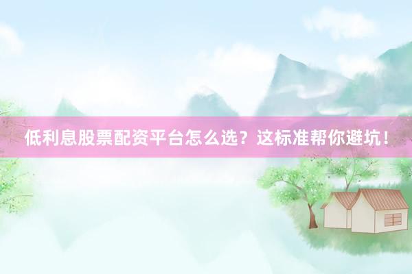 低利息股票配资平台怎么选？这标准帮你避坑！