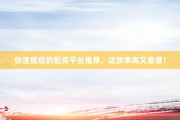快速提现的配资平台推荐，这效率高又靠谱！