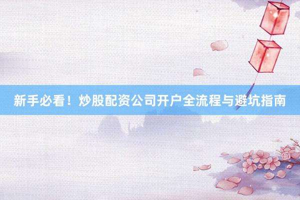 新手必看！炒股配资公司开户全流程与避坑指南