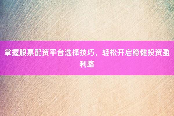 掌握股票配资平台选择技巧，轻松开启稳健投资盈利路