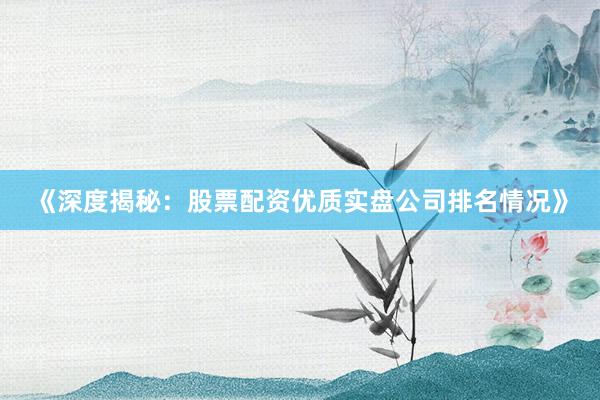 《深度揭秘：股票配资优质实盘公司排名情况》