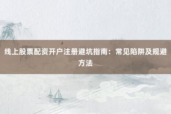 线上股票配资开户注册避坑指南：常见陷阱及规避方法