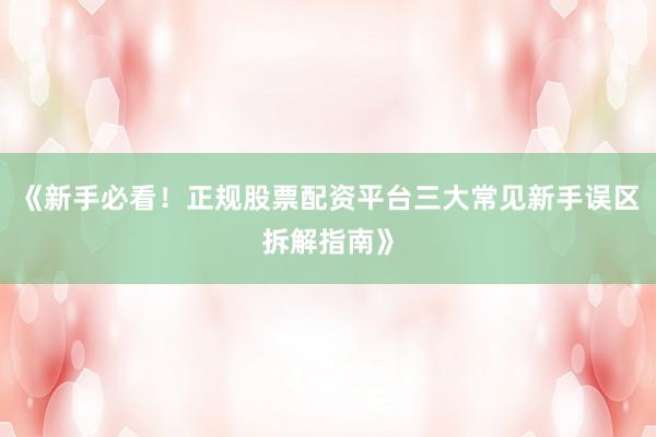 《新手必看！正规股票配资平台三大常见新手误区拆解指南》