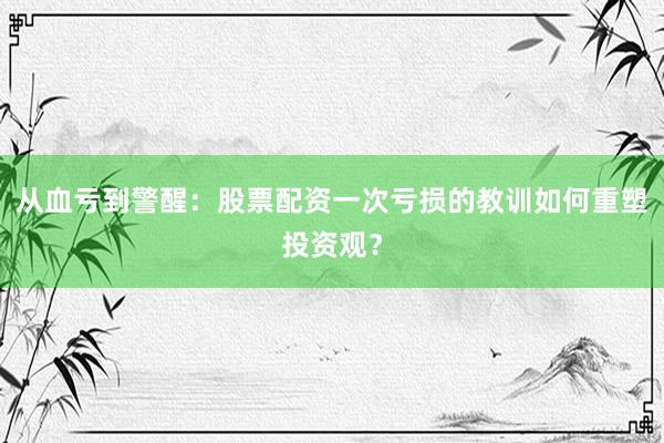 从血亏到警醒：股票配资一次亏损的教训如何重塑投资观？