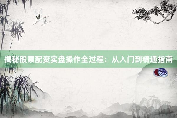 揭秘股票配资实盘操作全过程：从入门到精通指南