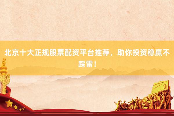 北京十大正规股票配资平台推荐，助你投资稳赢不踩雷！