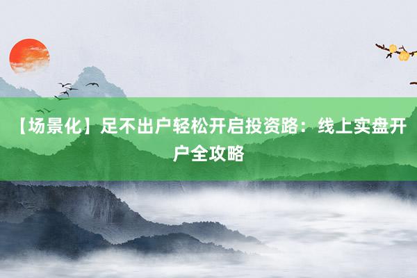 【场景化】足不出户轻松开启投资路：线上实盘开户全攻略