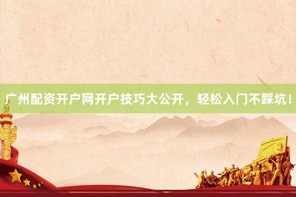广州配资开户网开户技巧大公开，轻松入门不踩坑！
