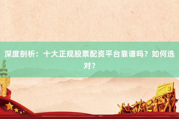 深度剖析：十大正规股票配资平台靠谱吗？如何选对？