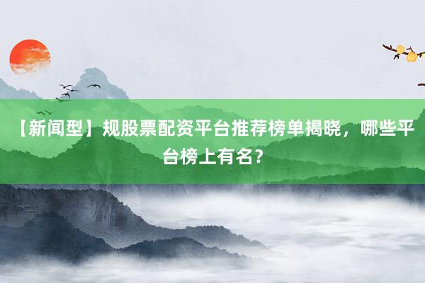 【新闻型】规股票配资平台推荐榜单揭晓,哪些平台榜上有名?