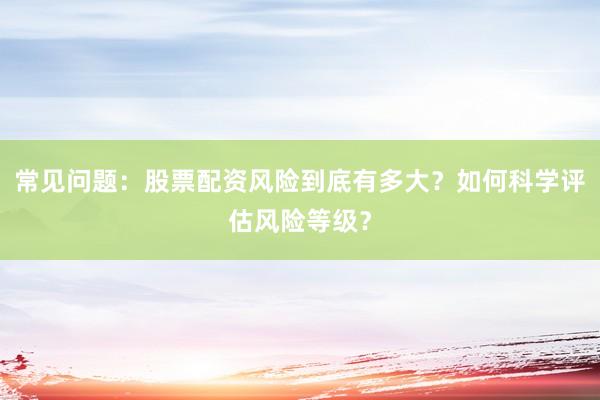 常见问题：股票配资风险到底有多大？如何科学评估风险等级？