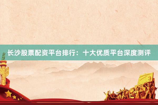长沙股票配资平台排行：十大优质平台深度测评