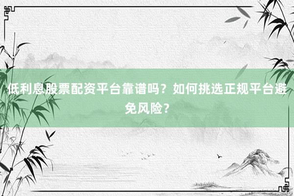 低利息股票配资平台靠谱吗？如何挑选正规平台避免风险？