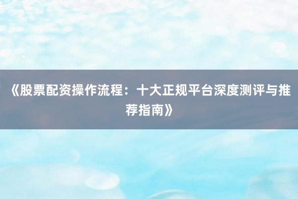 《股票配资操作流程:十大正规平台深度测评与推荐指南》