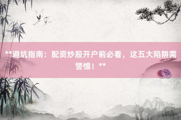 **避坑指南：配资炒股开户前必看，这五大陷阱需警惕！**