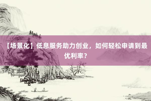 【场景化】低息服务助力创业，如何轻松申请到最优利率？