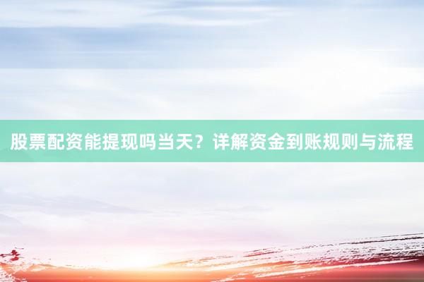 股票配资能提现吗当天？详解资金到账规则与流程