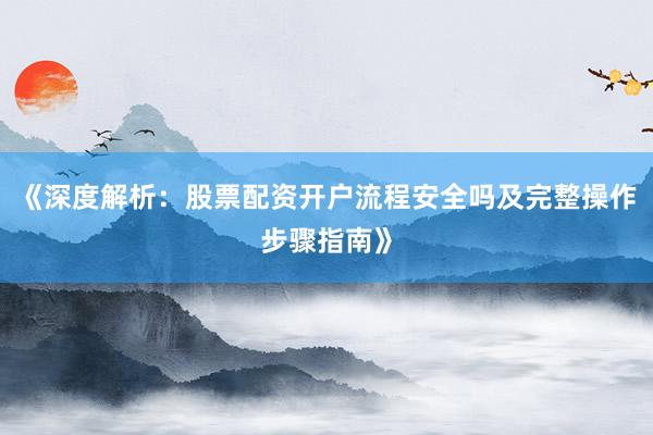 《深度解析：股票配资开户流程安全吗及完整操作步骤指南》