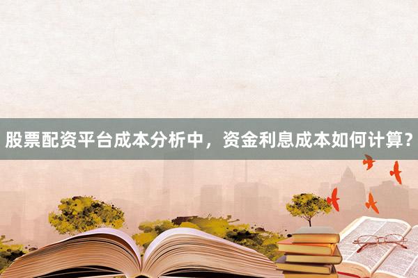 股票配资平台成本分析中，资金利息成本如何计算？