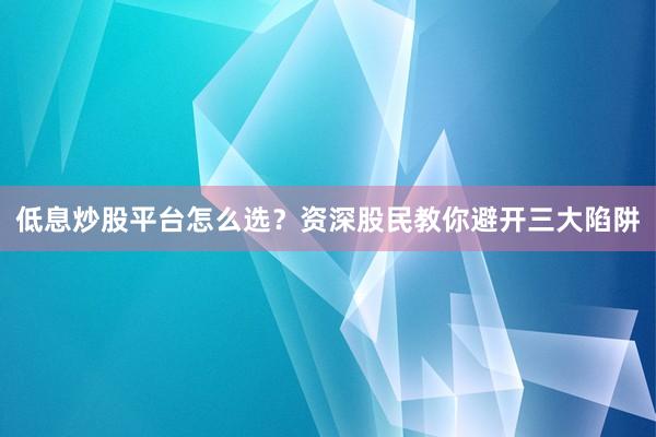 低息炒股平台怎么选?资深股民教你避开三大陷阱