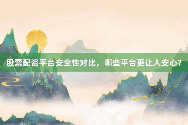 股票配资平台安全性对比，哪些平台更让人安心？