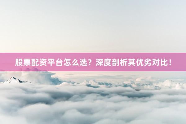 股票配资平台怎么选？深度剖析其优劣对比！