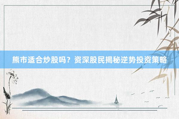 熊市适合炒股吗?资深股民揭秘逆势投资策略