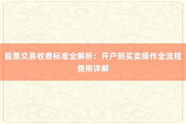 股票交易收费标准全解析：开户到买卖操作全流程费用详解