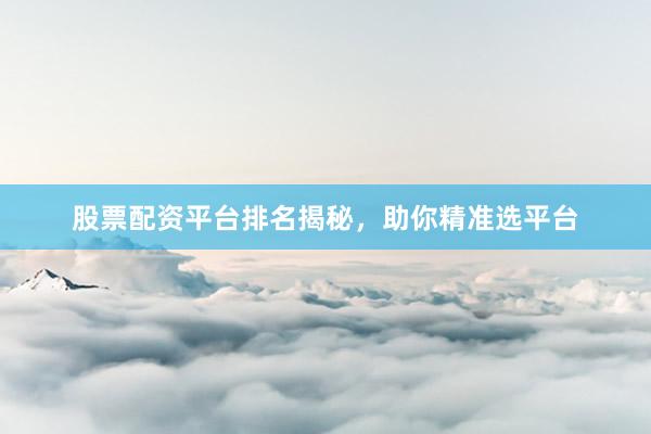 股票配资平台排名揭秘，助你精准选平台