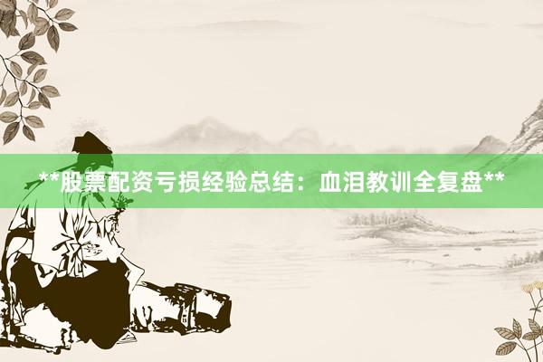 **股票配资亏损经验总结：血泪教训全复盘**