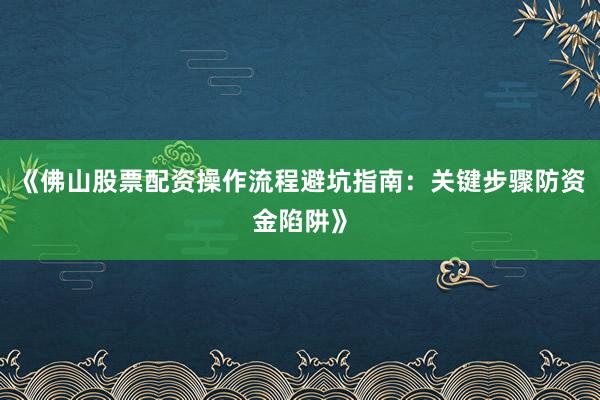 《佛山股票配资操作流程避坑指南：关键步骤防资金陷阱》