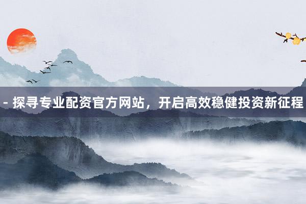 - 探寻专业配资官方网站，开启高效稳健投资新征程