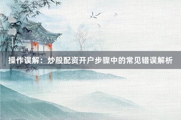 操作误解：炒股配资开户步骤中的常见错误解析