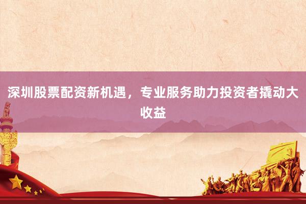 深圳股票配资新机遇,专业服务助力投资者撬动大收益