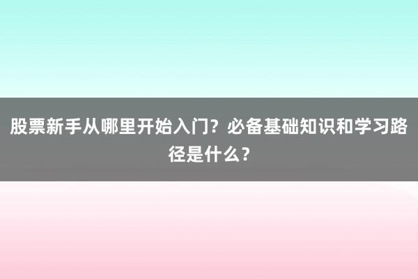 股票新手从哪里开始入门？必备基础知识和学习路径是什么？
