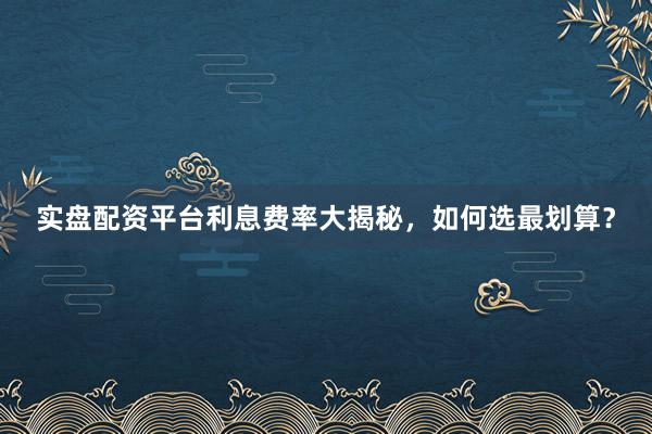 实盘配资平台利息费率大揭秘，如何选最划算？