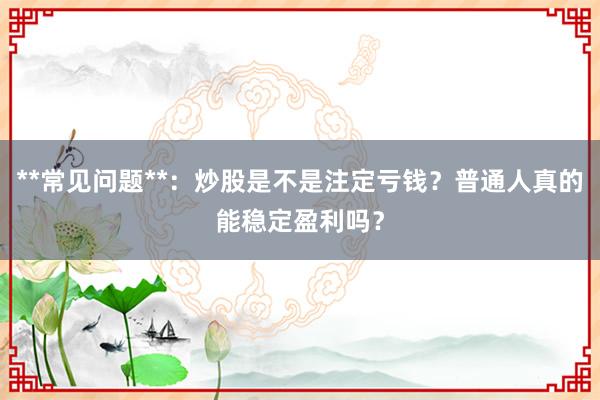 **常见问题**：炒股是不是注定亏钱？普通人真的能稳定盈利吗？