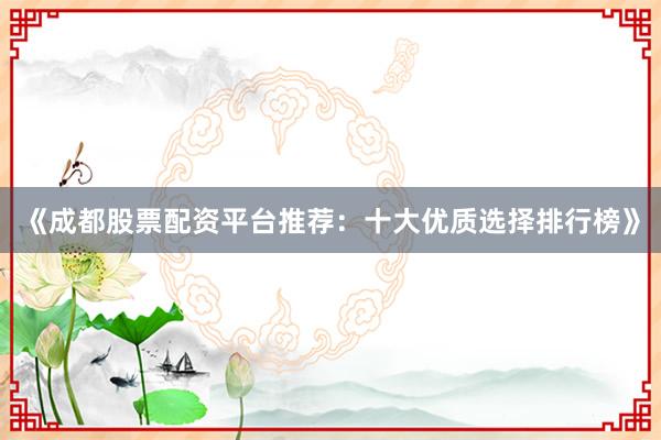 《成都股票配资平台推荐：十大优质选择排行榜》
