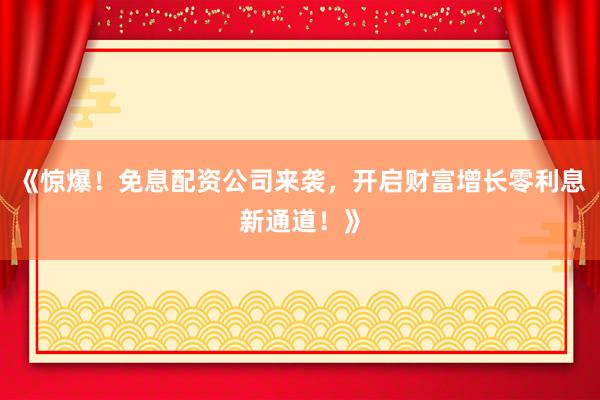 《惊爆！免息配资公司来袭，开启财富增长零利息新通道！》