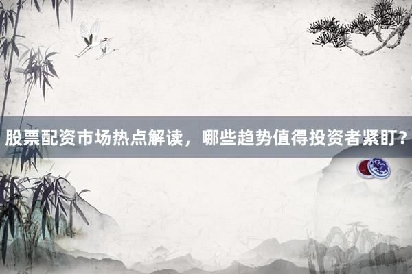 股票配资市场热点解读，哪些趋势值得投资者紧盯？