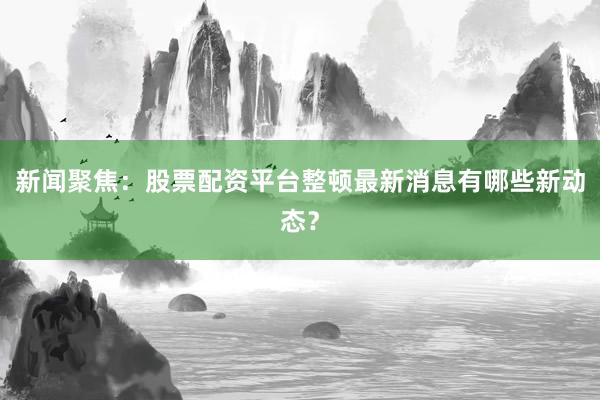 新闻聚焦：股票配资平台整顿最新消息有哪些新动态？