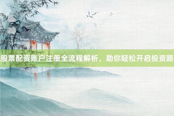 股票配资账户注册全流程解析，助你轻松开启投资路