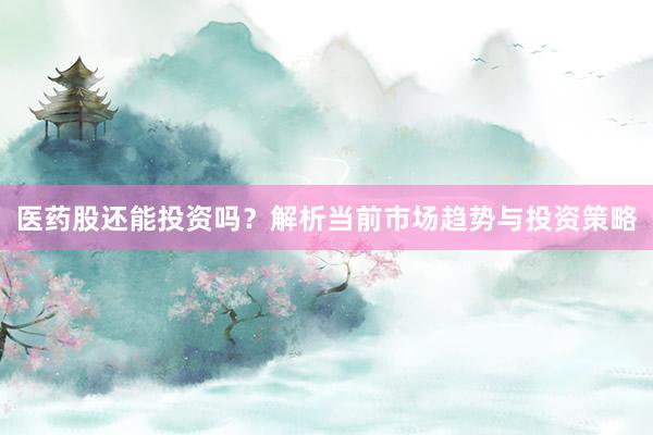 医药股还能投资吗?解析当前市场趋势与投资策略