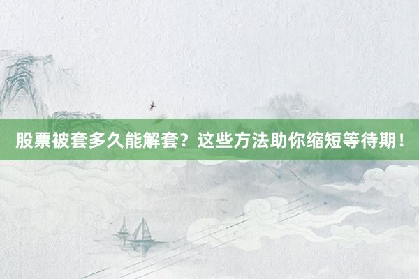 股票被套多久能解套？这些方法助你缩短等待期！