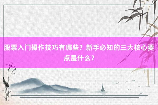 股票入门操作技巧有哪些?新手必知的三大核心要点是什么?