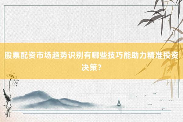 股票配资市场趋势识别有哪些技巧能助力精准投资决策？