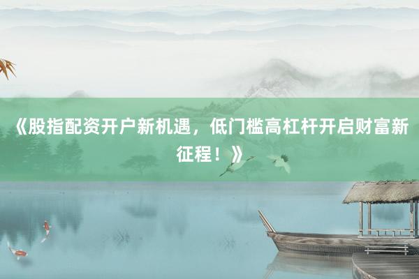 《股指配资开户新机遇，低门槛高杠杆开启财富新征程！》