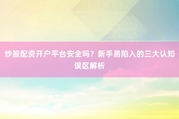 炒股配资开户平台安全吗？新手易陷入的三大认知误区解析