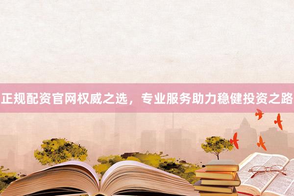 正规配资官网权威之选，专业服务助力稳健投资之路