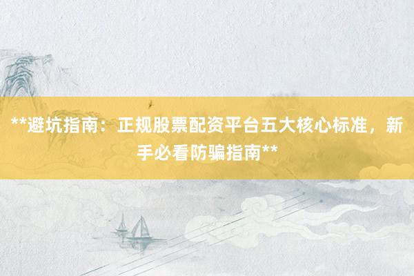 **避坑指南：正规股票配资平台五大核心标准，新手必看防骗指南**